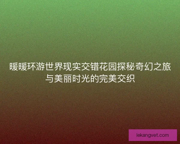 暖暖环游世界现实交错花园探秘奇幻之旅与美丽时光的完美交织