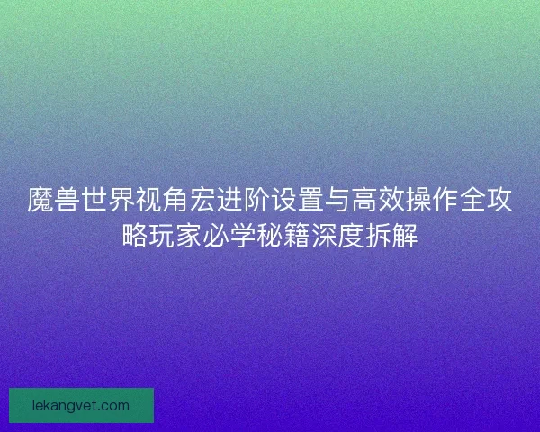 魔兽世界视角宏进阶设置与高效操作全攻略玩家必学秘籍深度拆解
