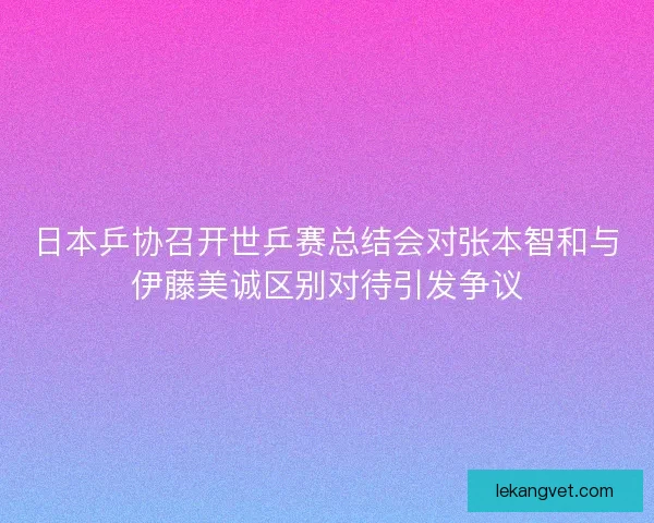 日本乒协召开世乒赛总结会对张本智和与伊藤美诚区别对待引发争议